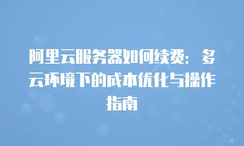 阿里云服务器如何续费：多云环境下的成本优化与操作指南