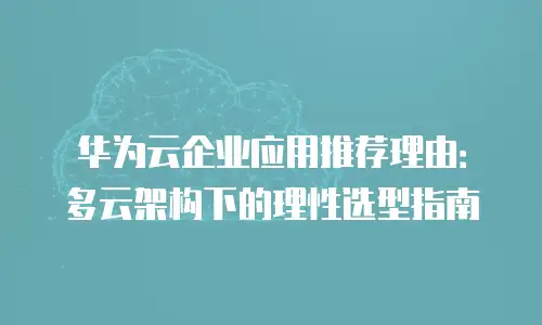 华为云企业应用推荐理由：多云架构下的理性选型指南