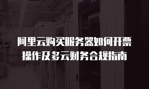 阿里云购买服务器如何开票操作及多云财务合规指南