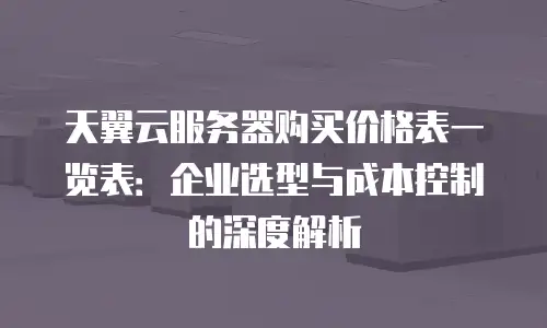 天翼云服务器购买价格表一览表：企业选型与成本控制的深度解析