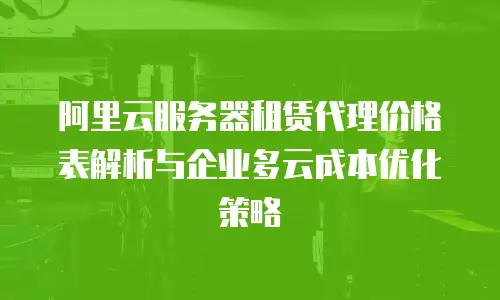 阿里云服务器租赁代理价格表解析与企业多云成本优化策略