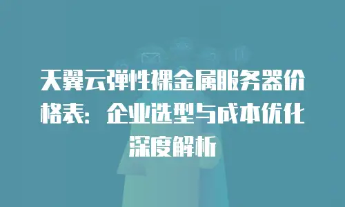 天翼云弹性裸金属服务器价格表：企业选型与成本优化深度解析