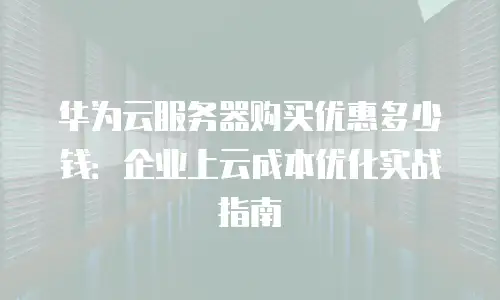 华为云服务器购买优惠多少钱：企业上云成本优化实战指南