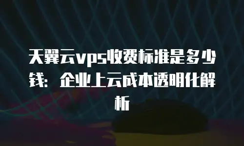 天翼云vps收费标准是多少钱：企业上云成本透明化解析