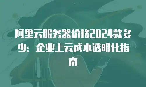 阿里云服务器价格2024款多少：企业上云成本透明化指南