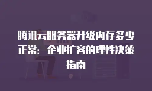 腾讯云服务器升级内存多少正常：企业扩容的理性决策指南