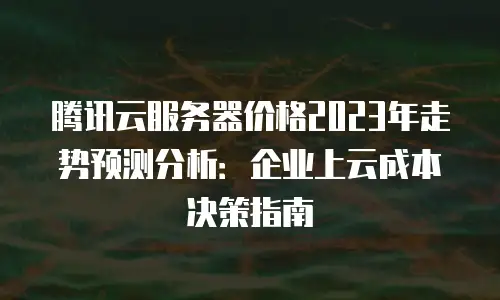 腾讯云服务器价格2023年走势预测分析：企业上云成本决策指南
