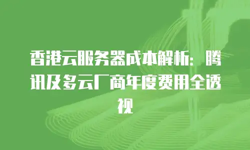 香港云服务器成本解析：腾讯及多云厂商年度费用全透视