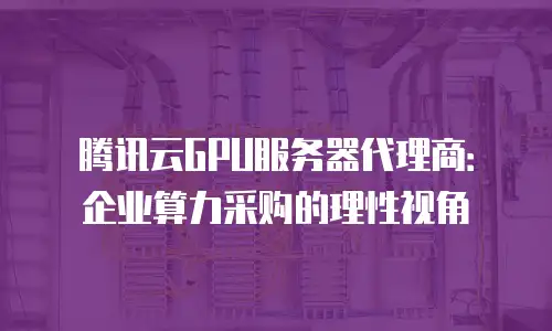 腾讯云GPU服务器代理商：企业算力采购的理性视角