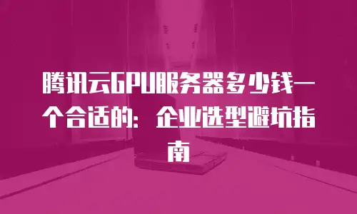 腾讯云GPU服务器多少钱一个合适的：企业选型避坑指南