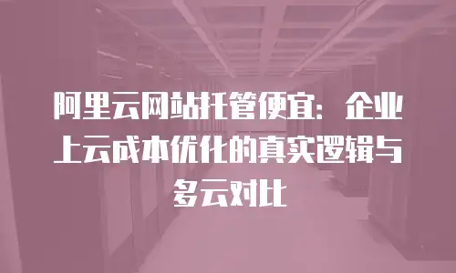 阿里云网站托管便宜：企业上云成本优化的真实逻辑与多云对比