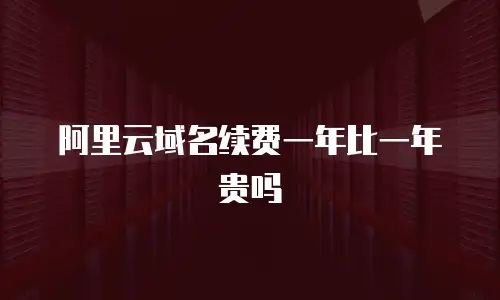 阿里云域名续费一年比一年贵吗
