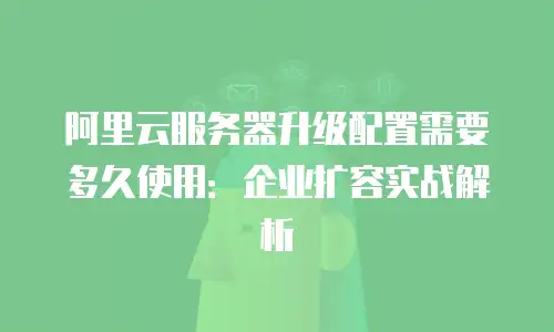 阿里云服务器升级配置需要多久使用：企业扩容实战解析