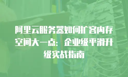 阿里云服务器如何扩容内存空间大一点：企业级平滑升级实战指南