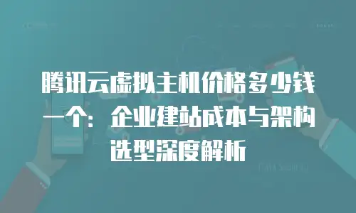 腾讯云虚拟主机价格多少钱一个：企业建站成本与架构选型深度解析