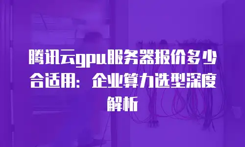 腾讯云gpu服务器报价多少合适用：企业算力选型深度解析