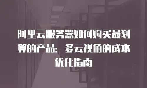 阿里云服务器如何购买最划算的产品：多云视角的成本优化指南