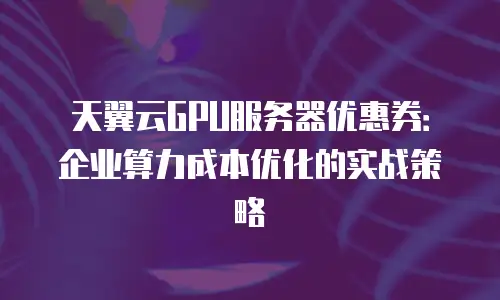 天翼云GPU服务器优惠券：企业算力成本优化的实战策略