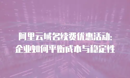 阿里云域名续费优惠活动：企业如何平衡成本与稳定性