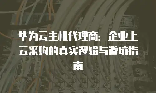 华为云主机代理商：企业上云采购的真实逻辑与避坑指南