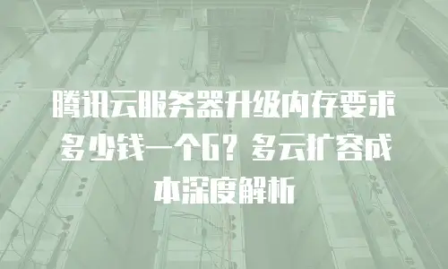 腾讯云服务器升级内存要求多少钱一个G？多云扩容成本深度解析
