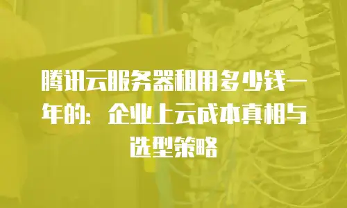 腾讯云服务器租用多少钱一年的：企业上云成本真相与选型策略