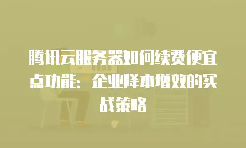 腾讯云服务器如何续费便宜点功能：企业降本增效的实战策略
