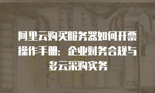 阿里云购买服务器如何开票操作手册：企业财务合规与多云采购实务
