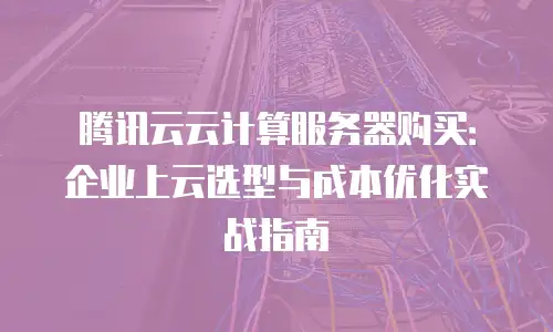 腾讯云云计算服务器购买：企业上云选型与成本优化实战指南