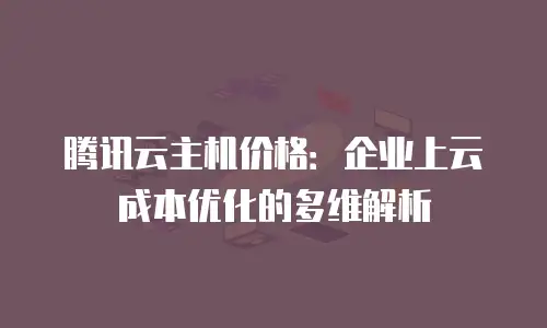 腾讯云主机价格：企业上云成本优化的多维解析