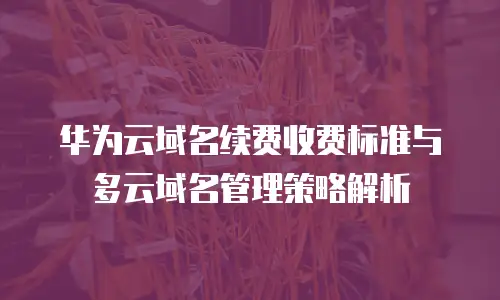 华为云域名续费收费标准与多云域名管理策略解析