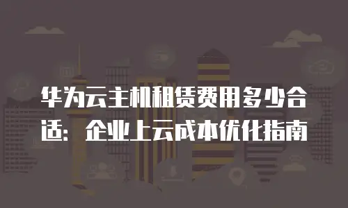 华为云主机租赁费用多少合适：企业上云成本优化指南