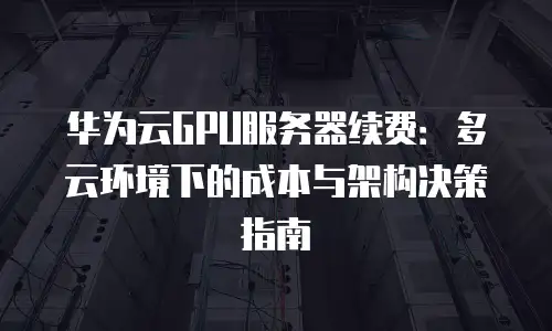 华为云GPU服务器续费：多云环境下的成本与架构决策指南
