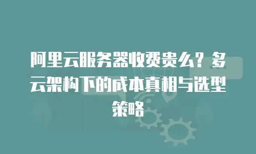 阿里云服务器收费贵么？多云架构下的成本真相与选型策略