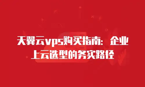 天翼云vps购买指南：企业上云选型的务实路径