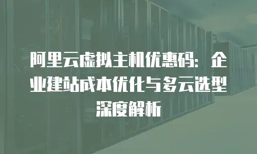 阿里云虚拟主机优惠码：企业建站成本优化与多云选型深度解析