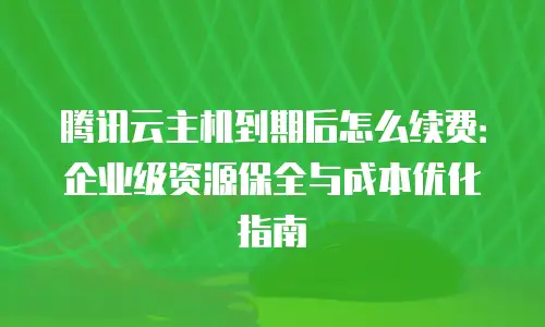 腾讯云主机到期后怎么续费：企业级资源保全与成本优化指南