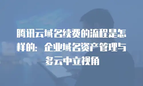 腾讯云域名续费的流程是怎样的：企业域名资产管理与多云中立视角