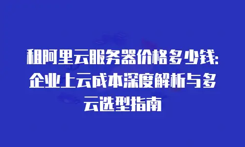 租阿里云服务器价格多少钱：企业上云成本深度解析与多云选型指南