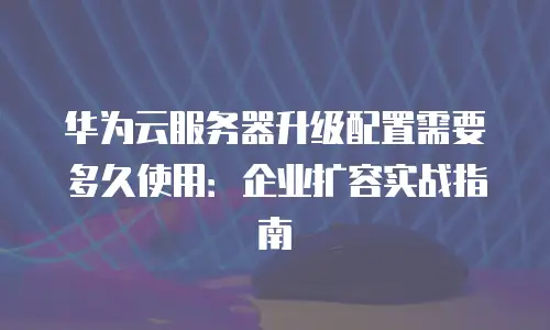 华为云服务器升级配置需要多久使用：企业扩容实战指南