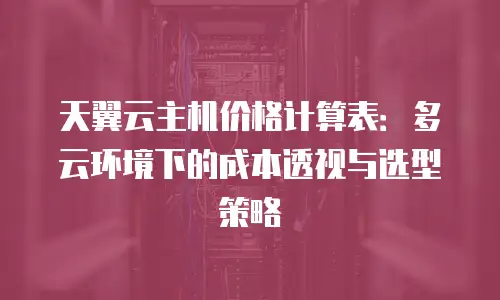 天翼云主机价格计算表：多云环境下的成本透视与选型策略