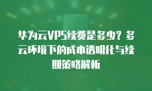 华为云VPS续费是多少？多云环境下的成本透明化与续期策略解析