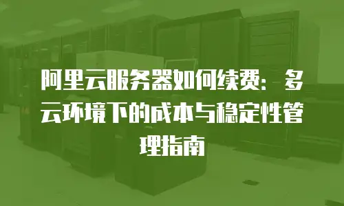 阿里云服务器如何续费：多云环境下的成本与稳定性管理指南