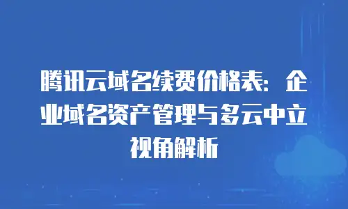 腾讯云域名续费价格表：企业域名资产管理与多云中立视角解析