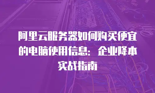 阿里云服务器如何购买便宜的电脑使用信息：企业降本实战指南
