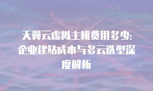 天翼云虚拟主机费用多少：企业建站成本与多云选型深度解析