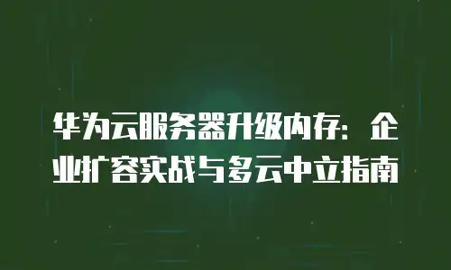 华为云服务器升级内存：企业扩容实战与多云中立指南