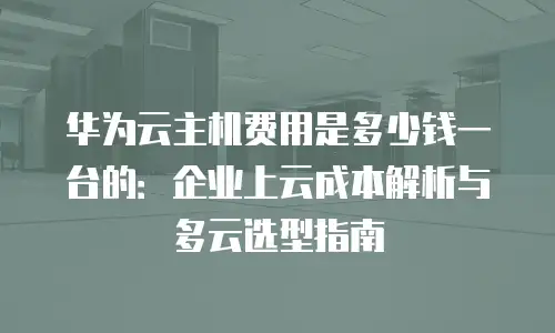 华为云主机费用是多少钱一台的：企业上云成本解析与多云选型指南