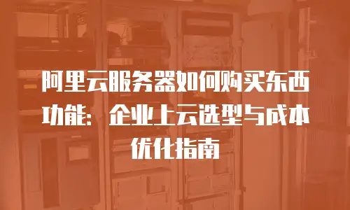 阿里云服务器如何购买东西功能：企业上云选型与成本优化指南
