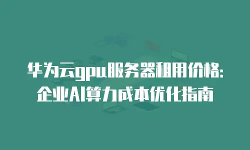 华为云gpu服务器租用价格：企业AI算力成本优化指南